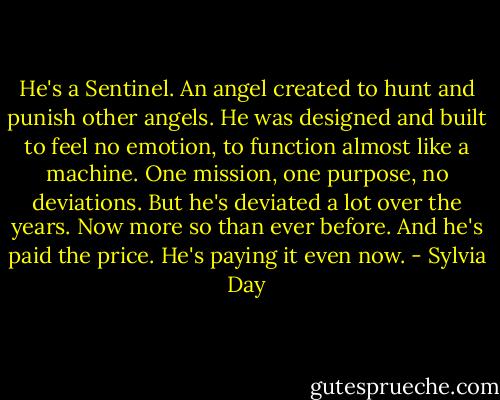 He's a Sentinel. An angel created to hunt and punish other angels. He was designed and built to feel no emotion, to function almost like a machine. One mission, one purpose, no deviations. But he's deviated a lot over the years. Now more so than ever before. And he's paid the price. He's paying it even now. - Sylvia Day
