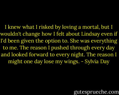 I knew what I risked by loving a mortal, but I wouldn't change how I felt about Lindsay even if I'd been given the option to. She was everything to me. The reason I pushed through every day and looked forward to every night. The reason I might one day lose my wings. - Sylvia Day