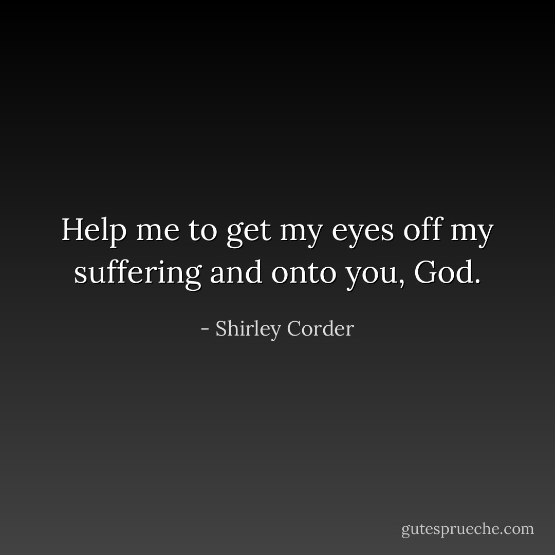 Help me to get my eyes off my suffering and onto you, God. - Shirley Corder