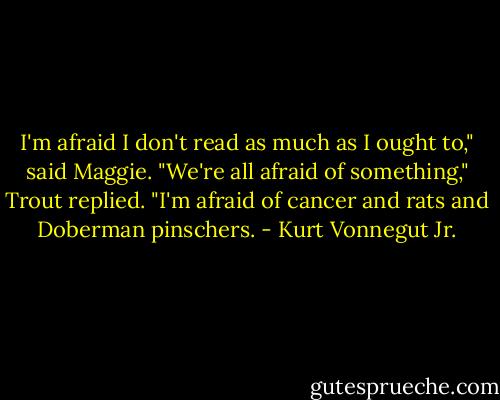 I'm afraid I don't read as much as I ought to," said Maggie.<br />"We're all afraid of something," Trout replied. "I'm afraid of cancer and rats and Doberman pinschers. - Kurt Vonnegut Jr.