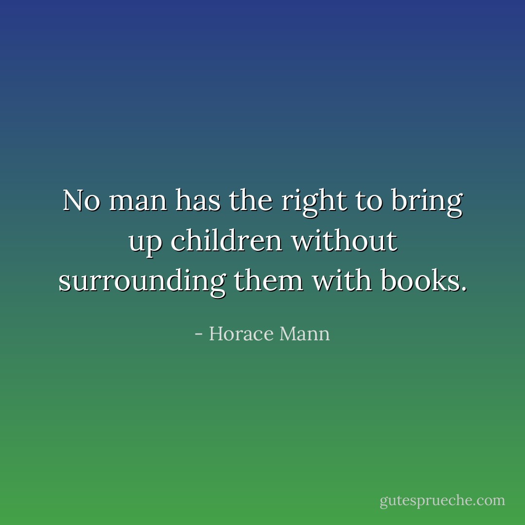No man has the right to bring up children without surrounding them with books. - Horace Mann