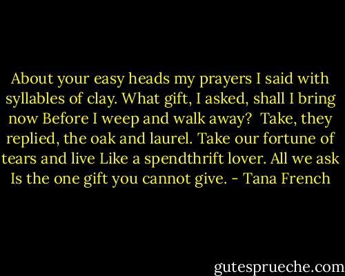 About your easy heads my prayers<br />I said with syllables of clay.<br />What gift, I asked, shall I bring now<br />Before I weep and walk away?<br /><br />Take, they replied, the oak and laurel.<br />Take our fortune of tears and live<br />Like a spendthrift lover. All we ask<br />Is the one gift you cannot give. - Tana French