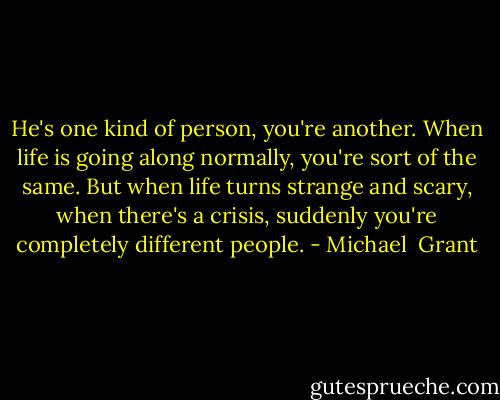 He's one kind of person, you're another. When life is going along normally, you're sort of the same. But when life turns strange and scary, when there's a crisis, suddenly you're completely different people. - Michael  Grant