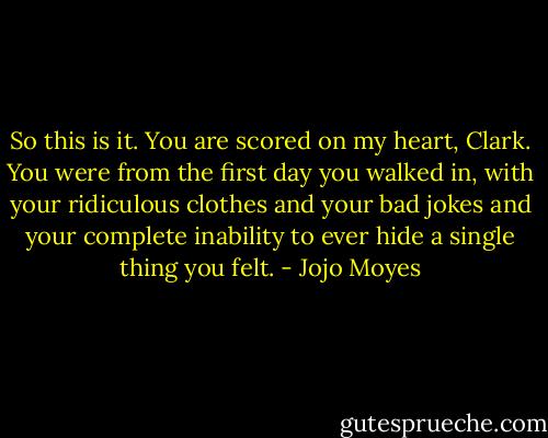 So this is it. You are scored on my heart, Clark. You were from the first day you walked in, with your ridiculous clothes and your bad jokes and your complete inability to ever hide a single thing you felt. - Jojo Moyes