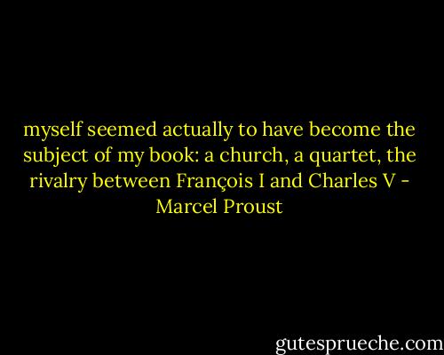 myself seemed actually to have become the subject of my book: a church, a quartet, the rivalry between François I and Charles V - Marcel Proust