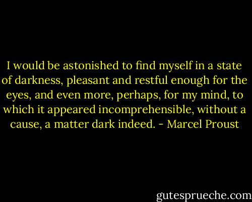 I would be astonished to find myself in a state of darkness, pleasant and restful enough for the eyes, and even more, perhaps, for my mind, to which it appeared incomprehensible, without a cause, a matter dark indeed. - Marcel Proust