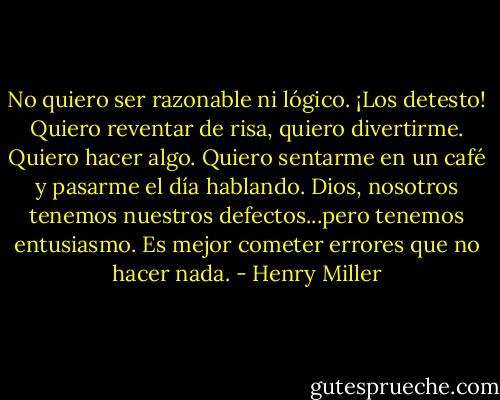 No quiero ser razonable ni lógico. ¡Los detesto! Quiero reventar de risa, quiero divertirme. Quiero hacer algo. Quiero sentarme en un café y pasarme el día hablando. Dios, nosotros tenemos nuestros defectos...pero tenemos entusiasmo. Es mejor cometer errores que no hacer nada. - Henry Miller