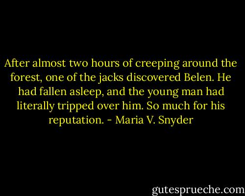 After almost two hours of creeping around the forest, one of the jacks discovered Belen. He had fallen asleep, and the young man had literally tripped over him. So much for his reputation. - Maria V. Snyder