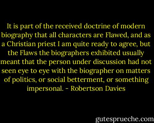 It is part of the received doctrine of modern biography that all characters are Flawed, and as a Christian priest I am quite ready to agree, but the Flaws the biographers exhibited usually meant that the person under discussion had not seen eye to eye with the biographer on matters of politics, or social betterment, or something impersonal. - Robertson Davies