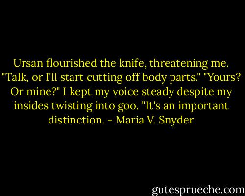 Ursan flourished the knife, threatening me. "Talk, or I'll start cutting off body parts."<br />"Yours? Or mine?" I kept my voice steady despite my insides twisting into goo. "It's an important distinction. - Maria V. Snyder