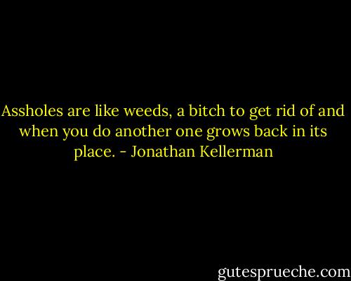 Assholes are like weeds, a bitch to get rid of and when you do another one grows back in its place. - Jonathan Kellerman