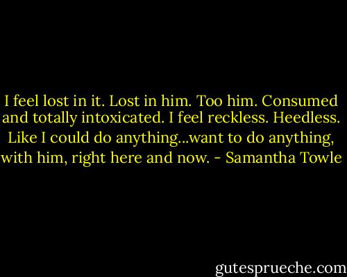 I feel lost in it. Lost in him. Too him. Consumed and totally intoxicated. I feel reckless. Heedless. Like I could do anything...want to do anything, with him, right here and now. - Samantha Towle