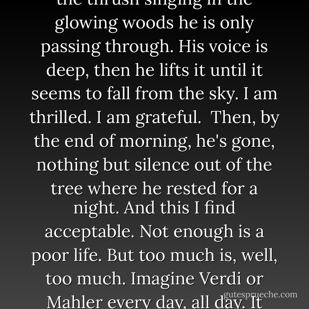 In Our Woods, Sometimes a Rare Music<br /><br />Every spring<br />I hear the thrush singing<br />in the glowing woods<br />he is only passing through.<br />His voice is deep,<br />then he lifts it until it seems<br />to fall from the sky.<br />I am thrilled.<br />I am grateful.<br /><br />Then, by the end of morning,<br />he's gone, nothing but silence<br />out of the tree<br />where he rested for a night.<br />And this I find acceptable.<br />Not enough is a poor life.<br />But too much is, well, too much.<br />Imagine Verdi or Mahler<br />every day, all day.<br />It would exhaust anyone. - Mary Oliver
