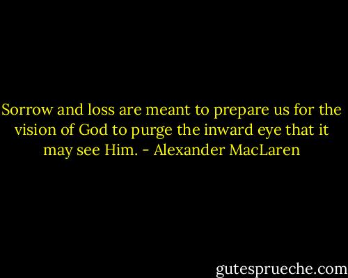Sorrow and loss are meant to prepare us for the vision of God to purge the inward eye that it may see Him. - Alexander MacLaren