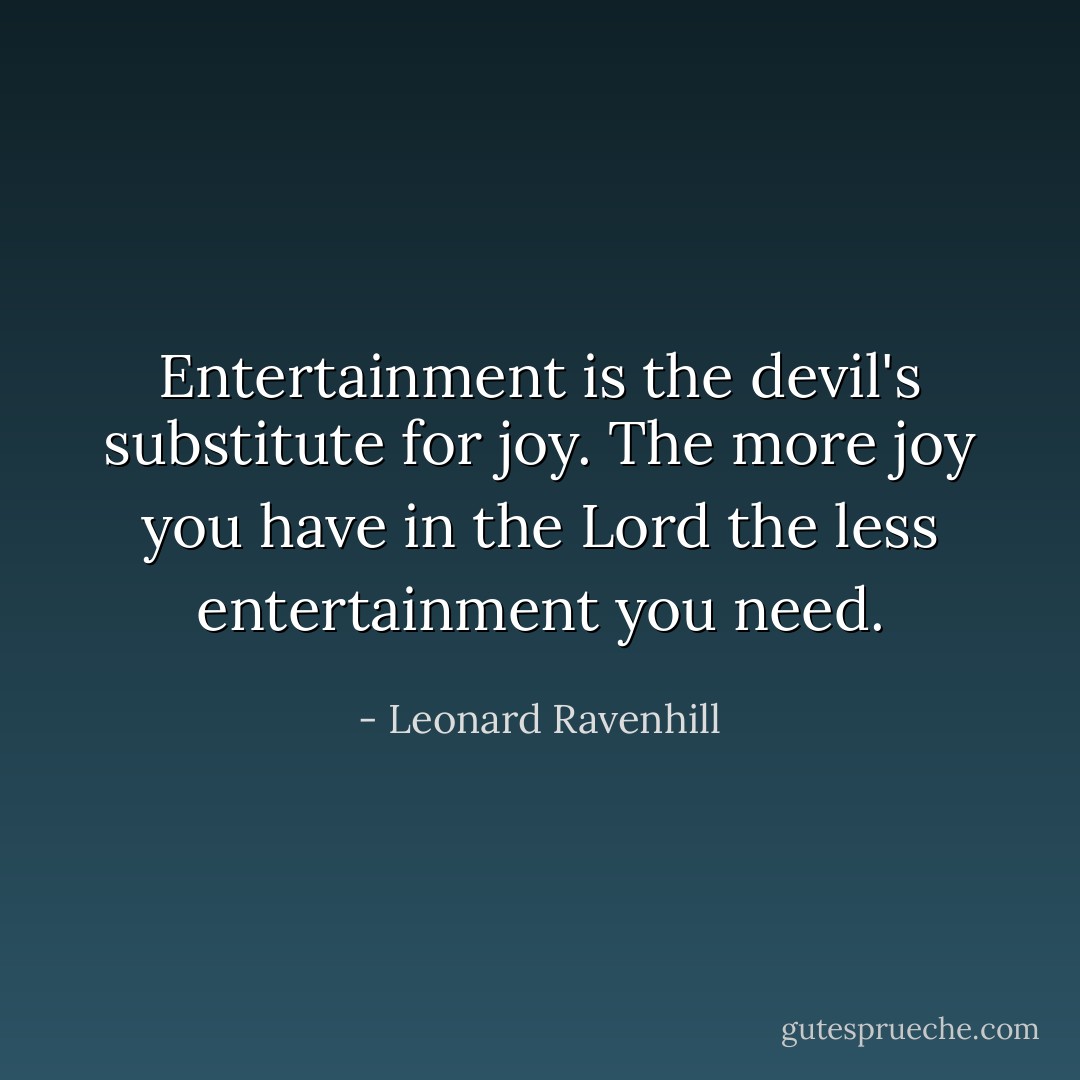 Entertainment is the devil's substitute for joy. The more joy you have in the Lord the less entertainment you need. - Leonard Ravenhill