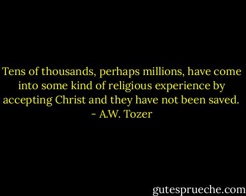 Tens of thousands, perhaps millions, have come into some kind of religious experience by accepting Christ and they have not been saved. - A.W. Tozer