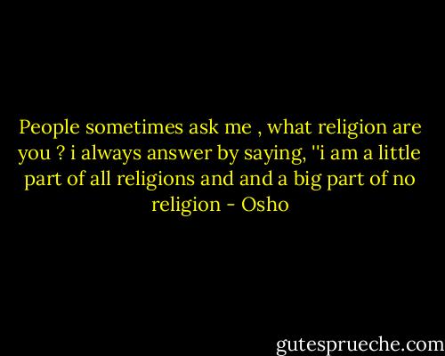 People sometimes ask me , what religion are you ? i always answer by saying, ''i am a little part of all religions and and a big part of no religion - Osho