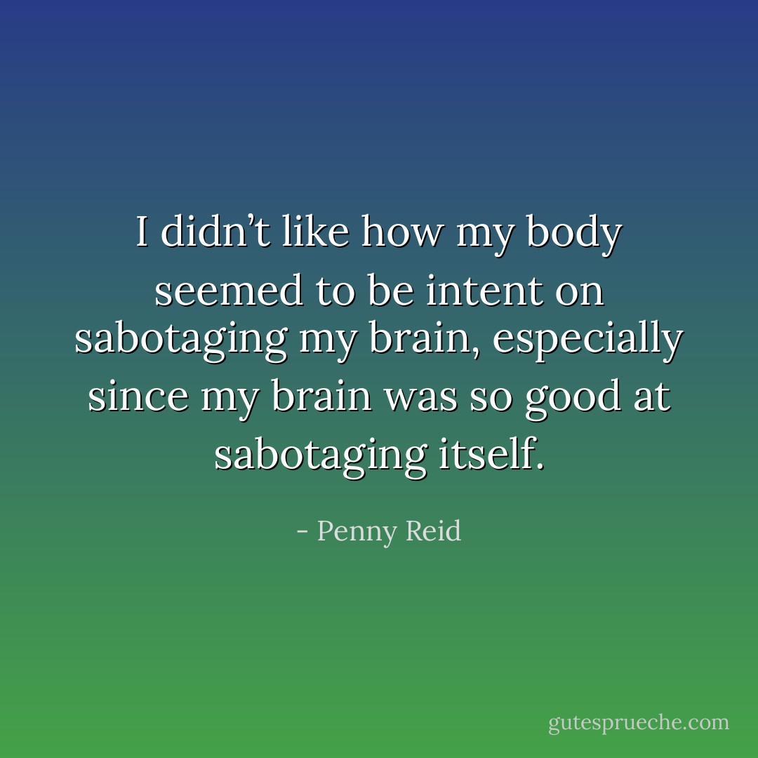 I didn’t like how my body seemed to be intent on sabotaging my brain, especially since my brain was so good at sabotaging itself. - Penny Reid