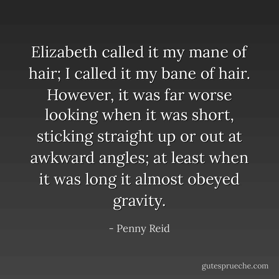 Elizabeth called it my mane of hair; I called it my bane of hair. However, it was far worse looking when it was short, sticking straight up or out at awkward angles; at least when it was long it almost obeyed gravity. - Penny Reid
