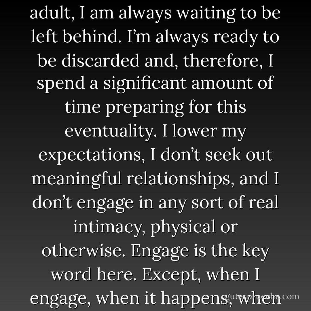 Since I spent much of my childhood being left behind and ignored, one might think that, as an adult, moments of perceived abandonment would feel old hat. The truth is, as an adult, I am always waiting to be left behind. I’m always ready to be discarded and, therefore, I spend a significant amount of time preparing for this eventuality.<br />I lower my expectations, I don’t seek out meaningful relationships, and I don’t engage in any sort of real intimacy, physical or otherwise.<br />Engage is the key word here. Except, when I engage, when it happens, when I’m left behind it doesn’t feel old hat. It feels like it did the first time and it takes me by surprise. So, I don’t let it happen. - Penny Reid