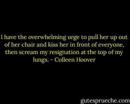 I have the overwhelming urge to pull her up out of her chair and kiss her in front of everyone, then scream my resignation at the top of my lungs. - Colleen Hoover
