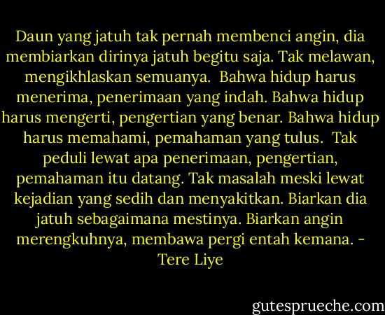 Daun yang jatuh tak pernah membenci angin, dia membiarkan dirinya jatuh begitu saja. Tak melawan, mengikhlaskan semuanya.<br /><br />Bahwa hidup harus menerima, penerimaan yang indah. Bahwa hidup harus mengerti, pengertian yang benar. Bahwa hidup harus memahami, pemahaman yang tulus.<br /><br />Tak peduli lewat apa penerimaan, pengertian, pemahaman itu datang. Tak masalah meski lewat kejadian yang sedih dan menyakitkan. Biarkan dia jatuh sebagaimana mestinya. Biarkan angin merengkuhnya, membawa pergi entah kemana. - Tere Liye