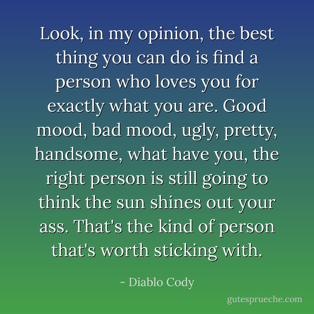 Look, in my opinion, the best thing you can do is find a person who loves you for exactly what you are. Good mood, bad mood, ugly, pretty, handsome, what have you, the right person is still going to think the sun shines out your ass. That's the kind of person that's worth sticking with. - Diablo Cody