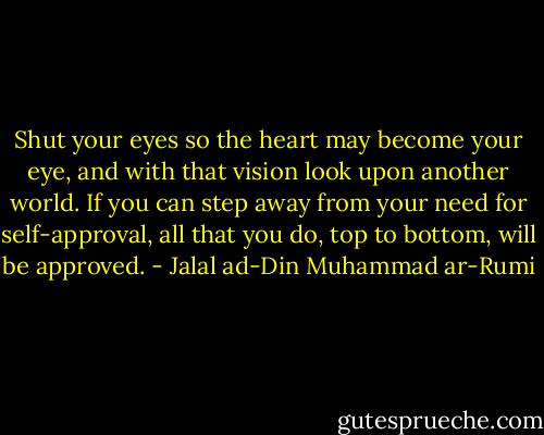 Shut your eyes so the heart may become your eye, and with that vision look upon another world. If you can step away from your need for self-approval, all that you do, top to bottom, will be approved. - Jalal ad-Din Muhammad ar-Rumi