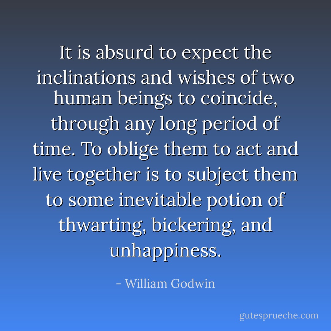 It is absurd to expect the inclinations and wishes of two human beings to coincide, through any long period of time. To oblige them to act and live together is to subject them to some inevitable potion of thwarting, bickering, and unhappiness. - William Godwin