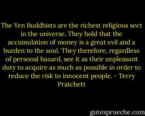 The Yen Buddhists are the richest religious sect in the universe. They hold that the accumulation of money is a great evil and a burden to the soul. They therefore, regardless of personal hazard, see it as their unpleasant duty to acquire as much as possible in order to reduce the risk to innocent people. - Terry Pratchett