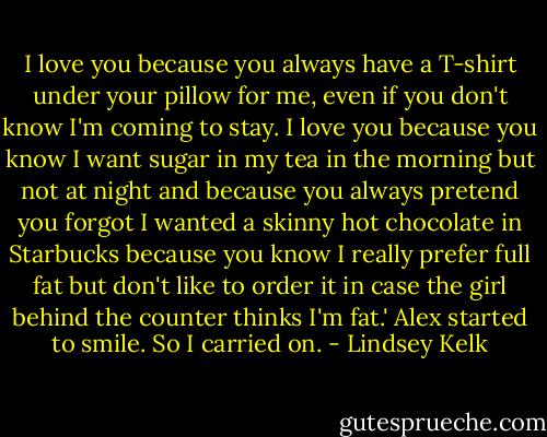 I love you because you always have a T-shirt under your pillow for me, even if you don't know I'm coming to stay. I love you because you know I want sugar in my tea in the morning but not at night and because you always pretend you forgot I wanted a skinny hot chocolate in Starbucks because you know I really prefer full fat but don't like to order it in case the girl behind the counter thinks I'm fat.'<br />Alex started to smile. So I carried on. - Lindsey Kelk