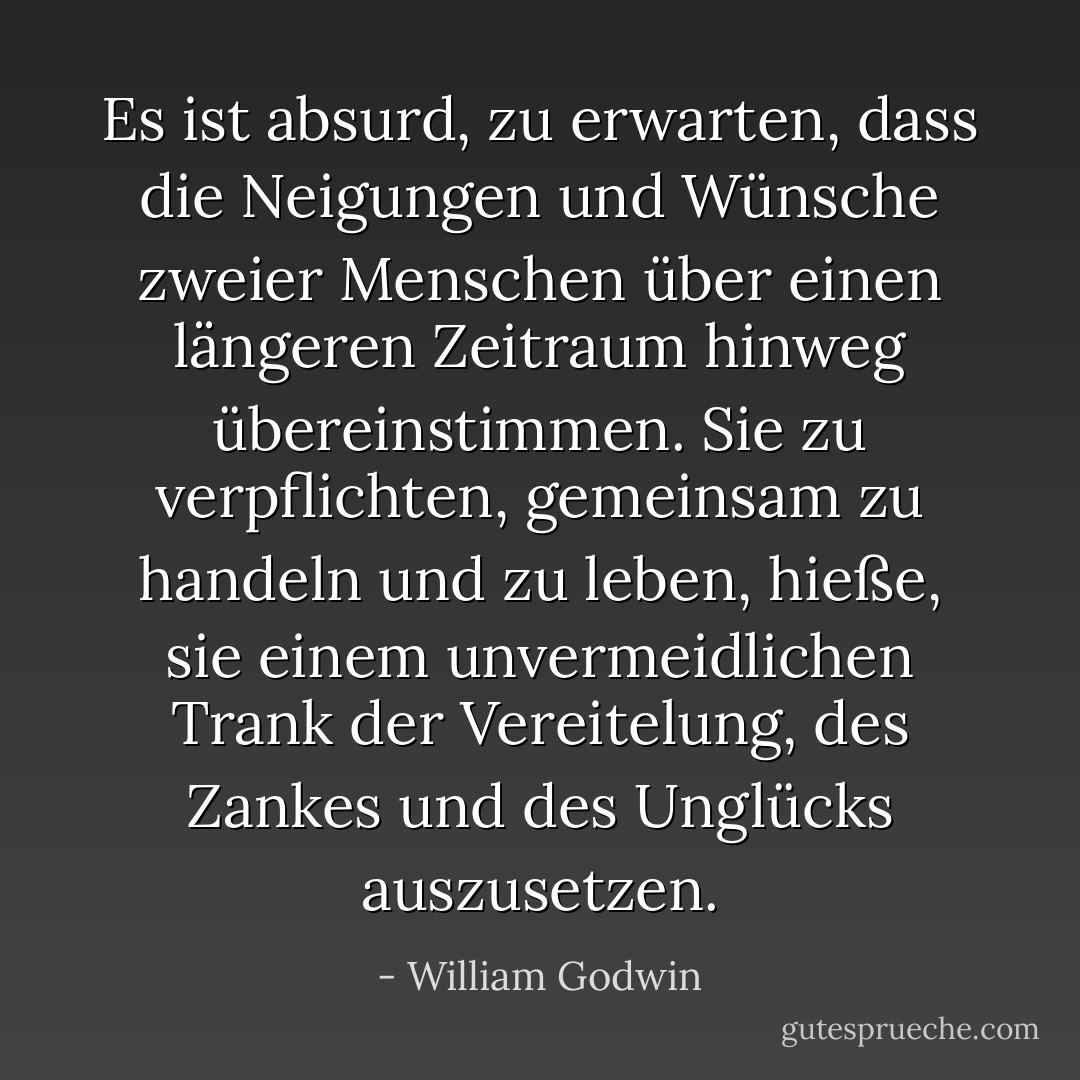 Es ist absurd, zu erwarten, dass die Neigungen und Wünsche zweier Menschen über einen längeren Zeitraum hinweg übereinstimmen. Sie zu verpflichten, gemeinsam zu handeln und zu leben, hieße, sie einem unvermeidlichen Trank der Vereitelung, des Zankes und des Unglücks auszusetzen. - William Godwin<
