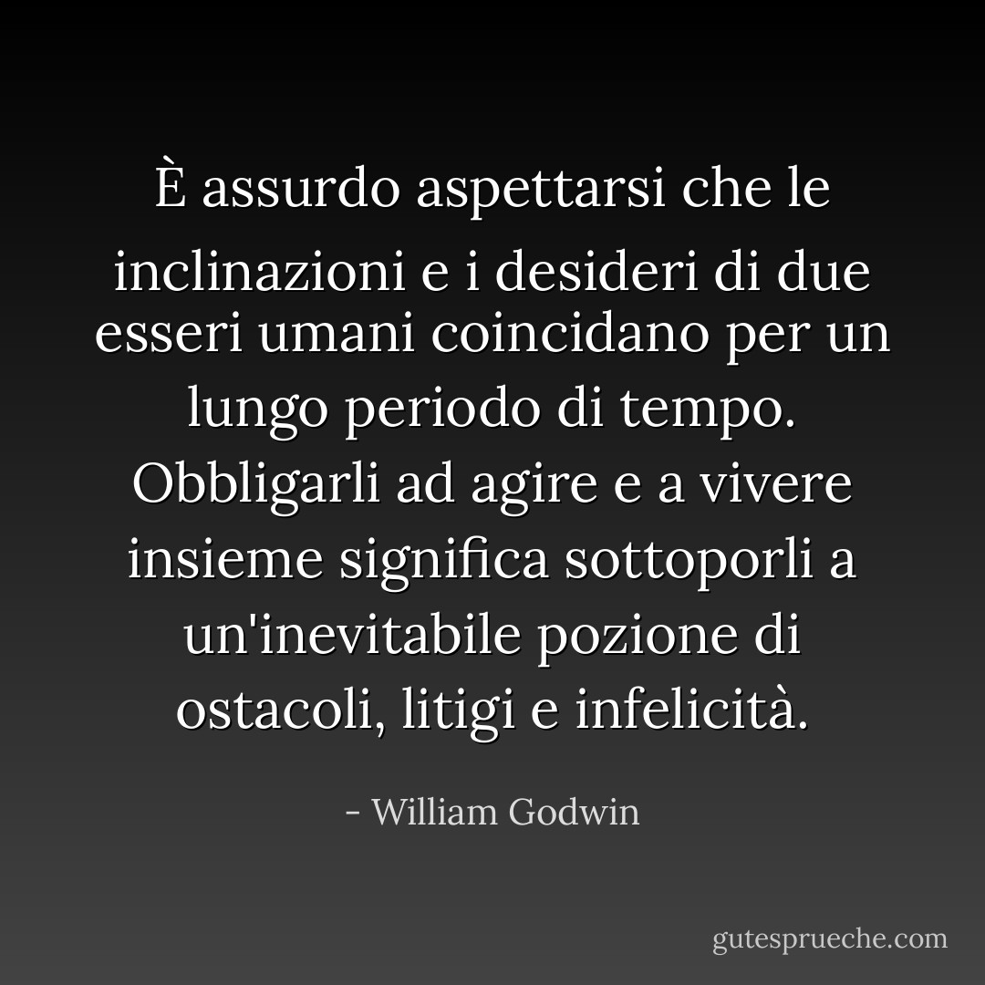 È assurdo aspettarsi che le inclinazioni e i desideri di due esseri umani coincidano per un lungo periodo di tempo. Obbligarli ad agire e a vivere insieme significa sottoporli a un'inevitabile pozione di ostacoli, litigi e infelicità. - William Godwin