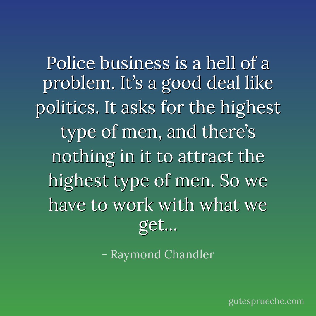 Police business is a hell of a problem. It’s a good deal like politics. It asks for the highest type of men, and there’s nothing in it to attract the highest type of men. So we have to work with what we get... - Raymond Chandler