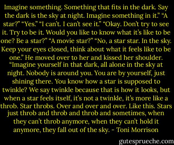 Imagine something. Something that fits in the dark. Say the dark is the sky at night. Imagine something in it.”<br />“A star?”<br />“Yes.”<br />“I can’t. I can’t see it.”<br />“Okay. Don’t try to see it. Try to be it. Would you like to know what it’s like to be one? Be a star?”<br />“A movie star?”<br />“No, a star star. In the sky. Keep your eyes closed, think about what it feels like to be one.” He moved over to her and kissed her shoulder. “Imagine yourself in that dark, all alone in the sky at night. Nobody is around you. You are by yourself, just shining there. You know how a star is supposed to twinkle? We say twinkle because that is how it looks, but when a star feels itself, it’s not a twinkle, it’s more like a throb. Star throbs. Over and over and over. Like this. Stars just throb and throb and throb and sometimes, when they can’t throb anymore, when they can’t hold it anymore, they fall out of the sky. - Toni Morrison