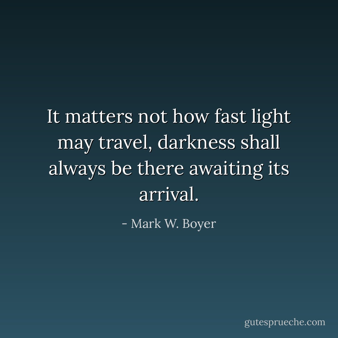 It matters not how fast light may travel, darkness shall always be there awaiting its arrival. - Mark W. Boyer