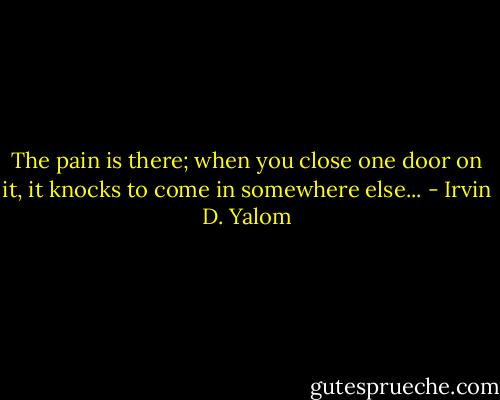 The pain is there; when you close one door on it, it knocks to come in somewhere else... - Irvin D. Yalom