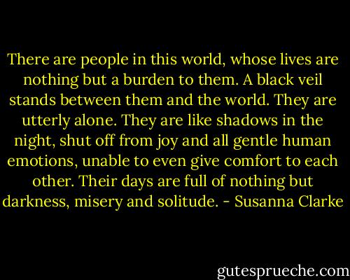 There are people in this world, whose lives are nothing but a burden to them. A black veil stands between them and the world. They are utterly alone. They are like shadows in the night, shut off from joy and all gentle human emotions, unable to even give comfort to each other. Their days are full of nothing but darkness, misery and solitude. - Susanna Clarke