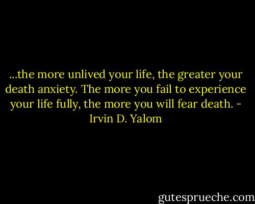 ...the more unlived your life, the greater your death anxiety. The more you fail to experience your life fully, the more you will fear death. - Irvin D. Yalom