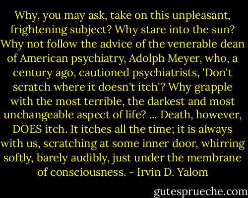 Why, you may ask, take on this unpleasant, frightening subject? Why stare into the sun? Why not follow the advice of the venerable dean of American psychiatry, Adolph Meyer, who, a century ago, cautioned psychiatrists, 'Don't scratch where it doesn't itch'? Why grapple with the most terrible, the darkest and most unchangeable aspect of life? ... Death, however, DOES itch. It itches all the time; it is always with us, scratching at some inner door, whirring softly, barely audibly, just under the membrane of consciousness. - Irvin D. Yalom