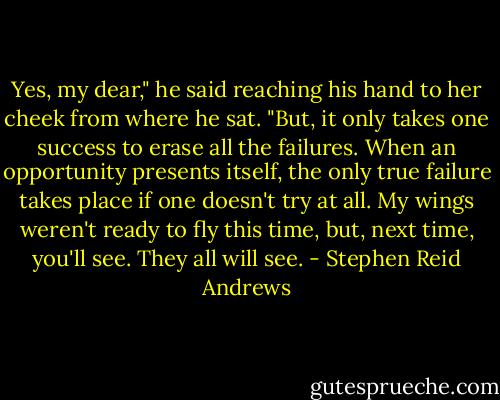 Yes, my dear," he said reaching his hand to her cheek from where he sat. "But, it only takes one success to erase all the failures. When an opportunity presents itself, the only true failure takes place if one doesn't try at all. My wings weren't ready to fly this time, but, next time, you'll see. They all will see. - Stephen Reid Andrews