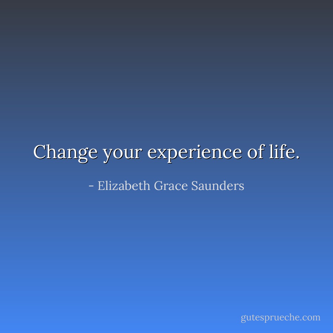 Change your experience of life. - Elizabeth Grace Saunders