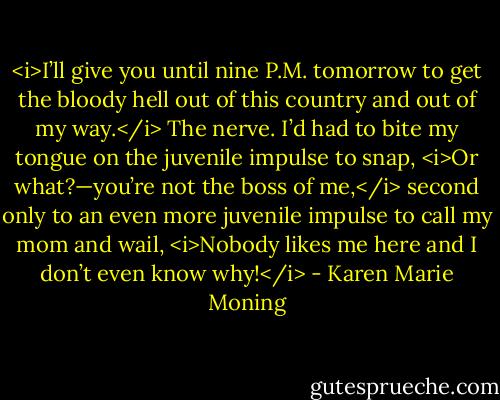 <i>I’ll give you until nine P.M. tomorrow to get the bloody hell out of this country and out of my way.</i> The nerve. I’d had to bite my tongue on the juvenile impulse to snap, <i>Or what?—you’re not the boss of me,</i> second only to an even more juvenile impulse to call my mom and wail, <i>Nobody likes me here and I don’t even know why!</i> - Karen Marie Moning