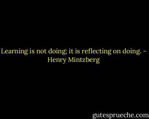 Learning is not doing; it is reflecting on doing. - Henry Mintzberg