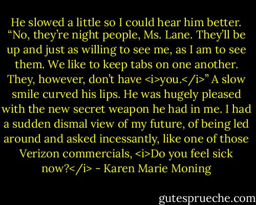 He slowed a little so I could hear him better. “No, they’re night people, Ms. Lane. They’ll be up and just as willing to see me, as I am to see them. We like to keep tabs on one another. They, however, don’t have <i>you.</i>” A slow smile curved his lips. He was hugely pleased with the new secret weapon he had in me. I had a sudden dismal view of my future, of being led around and asked incessantly, like one of those Verizon commercials, <i>Do you feel sick now?</i> - Karen Marie Moning