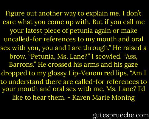 Figure out another way to explain me. I don’t care what you come up with. But if you call me your latest piece of petunia again or make uncalled-for references to my mouth and oral sex with you, you and I are through.”<br />He raised a brow. “Petunia, Ms. Lane?”<br />I scowled. “Ass, Barrons.”<br />He crossed his arms and his gaze dropped to my glossy Lip-Venom red lips. “Am I to understand there are called-for references to your mouth and oral sex with me, Ms. Lane? I’d like to hear them. - Karen Marie Moning