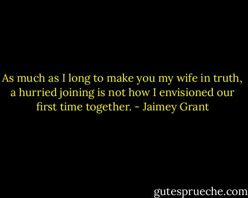 As much as I long to make you my wife in truth, a hurried joining is not how I envisioned our first time together. - Jaimey Grant