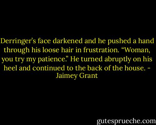 Derringer’s face darkened and he pushed a hand through his loose hair in frustration. “Woman, you try my patience.” He turned abruptly on his heel and continued to the back of the house. - Jaimey Grant