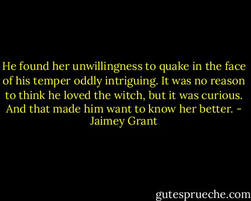 He found her unwillingness to quake in the face of his temper oddly intriguing. It was no reason to think he loved the witch, but it was curious. And that made him want to know her better. - Jaimey Grant