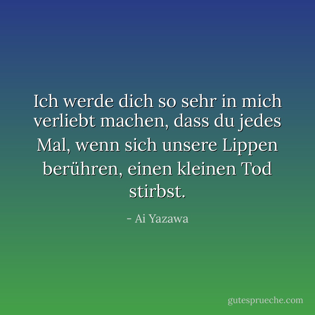 Ich werde dich so sehr in mich verliebt machen, dass du jedes Mal, wenn sich unsere Lippen berühren, einen kleinen Tod stirbst. - Ai Yazawa<